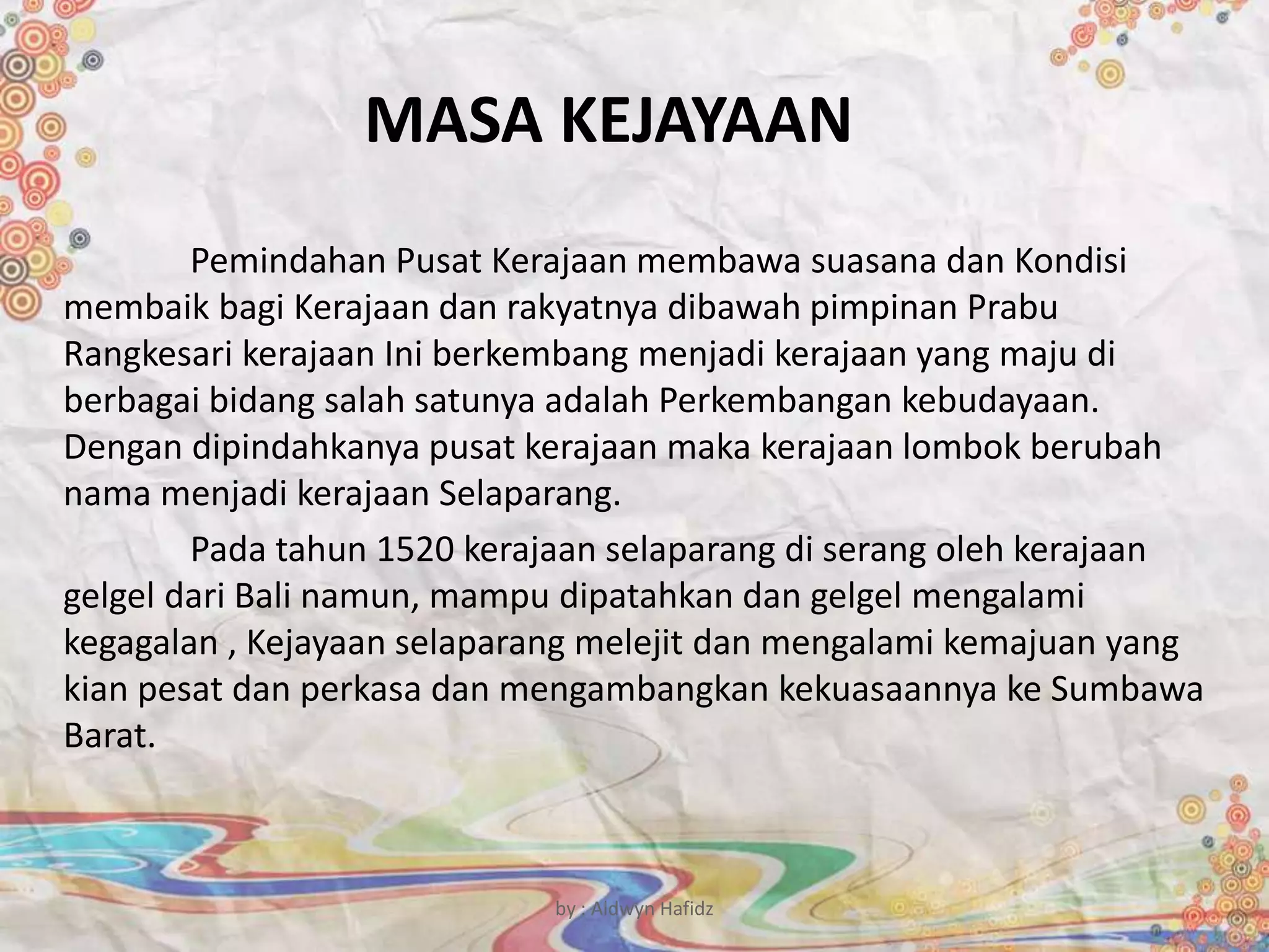 MASA KEJAYAAN
Pemindahan Pusat Kerajaan membawa suasana dan Kondisi
membaik bagi Kerajaan dan rakyatnya dibawah pimpinan Prabu
Rangkesari kerajaan Ini berkembang menjadi kerajaan yang maju di
berbagai bidang salah satunya adalah Perkembangan kebudayaan.
Dengan dipindahkanya pusat kerajaan maka kerajaan lombok berubah
nama menjadi kerajaan Selaparang.
Pada tahun 1520 kerajaan selaparang di serang oleh kerajaan
gelgel dari Bali namun, mampu dipatahkan dan gelgel mengalami
kegagalan , Kejayaan selaparang melejit dan mengalami kemajuan yang
kian pesat dan perkasa dan mengambangkan kekuasaannya ke Sumbawa
Barat.
by : Aldwyn Hafidz
 