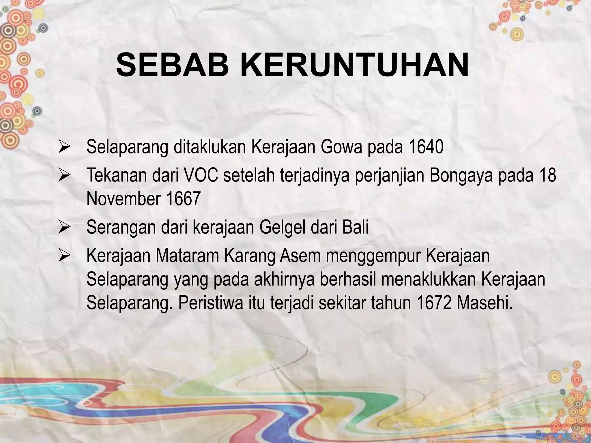 SEBAB KERUNTUHAN
 Selaparang ditaklukan Kerajaan Gowa pada 1640
 Tekanan dari VOC setelah terjadinya perjanjian Bongaya pada 18
November 1667
 Serangan dari kerajaan Gelgel dari Bali
 Kerajaan Mataram Karang Asem menggempur Kerajaan
Selaparang yang pada akhirnya berhasil menaklukkan Kerajaan
Selaparang. Peristiwa itu terjadi sekitar tahun 1672 Masehi.
 