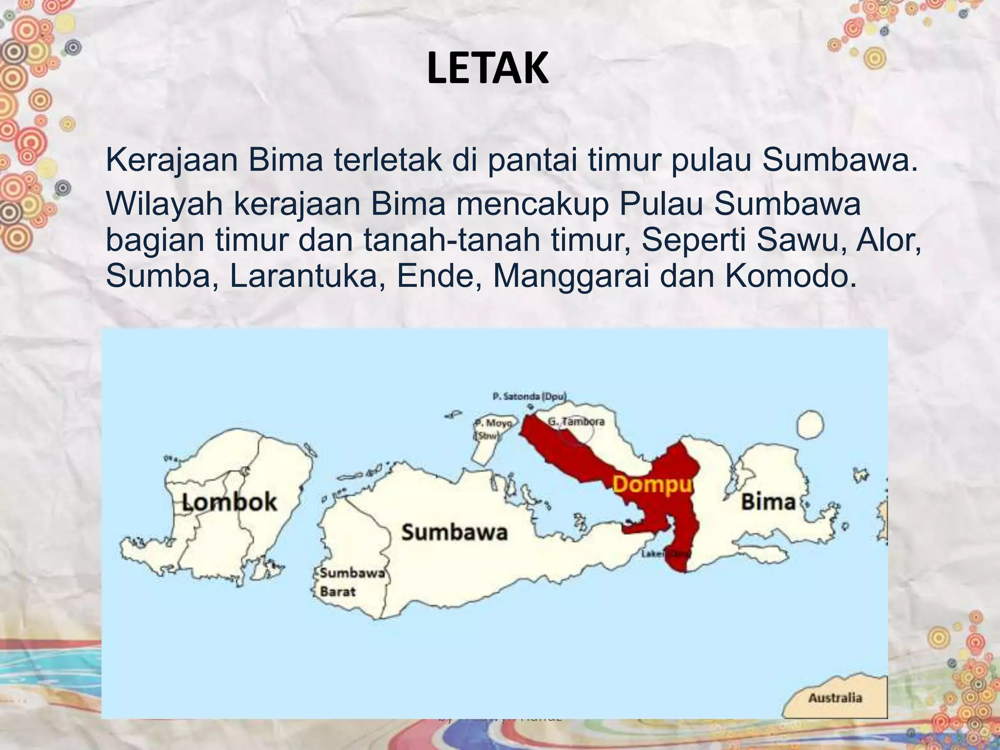 LETAK
Kerajaan Bima terletak di pantai timur pulau Sumbawa.
Wilayah kerajaan Bima mencakup Pulau Sumbawa
bagian timur dan tanah-tanah timur, Seperti Sawu, Alor,
Sumba, Larantuka, Ende, Manggarai dan Komodo.
by : Aldwyn Hafidz
 