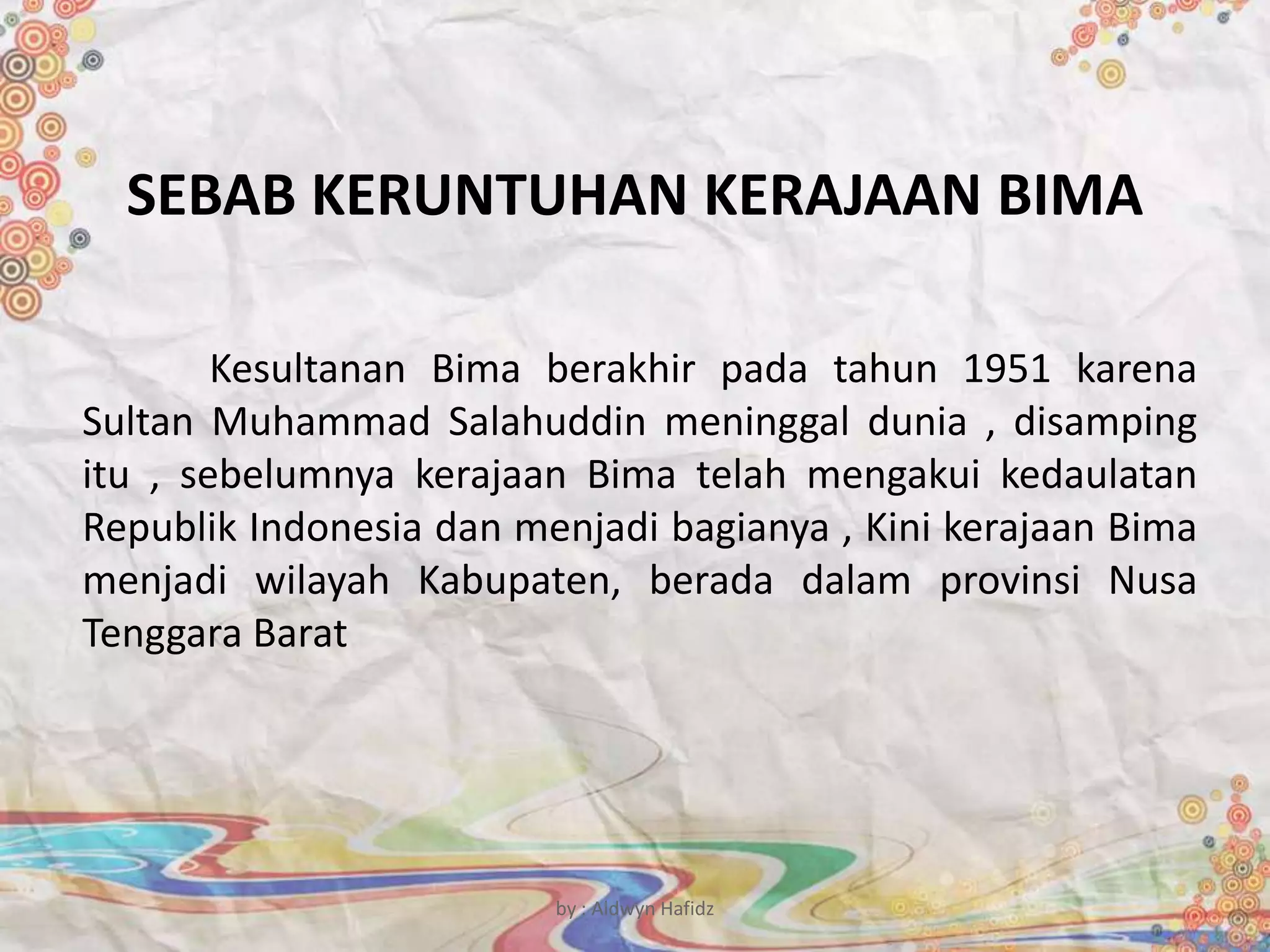 SEBAB KERUNTUHAN KERAJAAN BIMA
Kesultanan Bima berakhir pada tahun 1951 karena
Sultan Muhammad Salahuddin meninggal dunia , disamping
itu , sebelumnya kerajaan Bima telah mengakui kedaulatan
Republik Indonesia dan menjadi bagianya , Kini kerajaan Bima
menjadi wilayah Kabupaten, berada dalam provinsi Nusa
Tenggara Barat
by : Aldwyn Hafidz
 