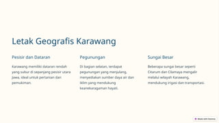 Letak Geografis Karawang
Pesisir dan Dataran
Karawang memiliki dataran rendah
yang subur di sepanjang pesisir utara
Jawa, ideal untuk pertanian dan
pemukiman.
Pegunungan
Di bagian selatan, terdapat
pegunungan yang menjulang,
menyediakan sumber daya air dan
iklim yang mendukung
keanekaragaman hayati.
Sungai Besar
Beberapa sungai besar seperti
Citarum dan Cilamaya mengalir
melalui wilayah Karawang,
mendukung irigasi dan transportasi.
 
