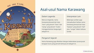 Asal-usul Nama Karawang
Dalam Legenda
Menurut legenda, nama
Karawang berasal dari kata
"kara" yang berarti "batu" dan
"wang" yang berarti "mulia",
menggambarkan keagungan
wilayah ini.
Interpretasi Lain
Beberapa sumber juga
menyebutkan bahwa nama
Karawang berasal dari kata
"kawara" yang berarti "kali"
atau "sungai" dalam bahasa
Sunda.
Pengaruh Sejarah
Nama Karawang juga dikaitkan dengan keberadaan pusat-pusat
kerajaan kuno yang pernah berkuasa di wilayah ini.
 