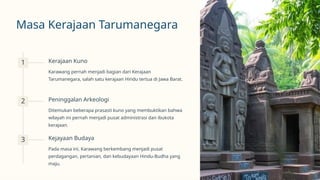 Masa Kerajaan Tarumanegara
1 Kerajaan Kuno
Karawang pernah menjadi bagian dari Kerajaan
Tarumanegara, salah satu kerajaan Hindu tertua di Jawa Barat.
2 Peninggalan Arkeologi
Ditemukan beberapa prasasti kuno yang membuktikan bahwa
wilayah ini pernah menjadi pusat administrasi dan ibukota
kerajaan.
3 Kejayaan Budaya
Pada masa ini, Karawang berkembang menjadi pusat
perdagangan, pertanian, dan kebudayaan Hindu-Budha yang
maju.
 