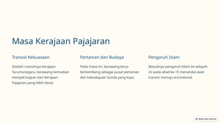 Masa Kerajaan Pajajaran
Transisi Kekuasaan
Setelah runtuhnya Kerajaan
Tarumanegara, Karawang kemudian
menjadi bagian dari Kerajaan
Pajajaran yang lebih besar.
Pertanian dan Budaya
Pada masa ini, Karawang terus
berkembang sebagai pusat pertanian
dan kebudayaan Sunda yang kaya.
Pengaruh Islam
Masuknya pengaruh Islam ke wilayah
ini pada abad ke-15 menandai awal
transisi menuju era kolonial.
 