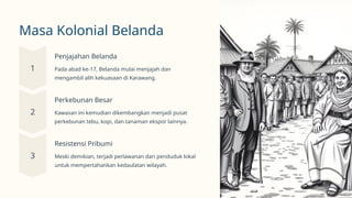 Masa Kolonial Belanda
Penjajahan Belanda
Pada abad ke-17, Belanda mulai menjajah dan
mengambil alih kekuasaan di Karawang.
Perkebunan Besar
Kawasan ini kemudian dikembangkan menjadi pusat
perkebunan tebu, kopi, dan tanaman ekspor lainnya.
Resistensi Pribumi
Meski demikian, terjadi perlawanan dari penduduk lokal
untuk mempertahankan kedaulatan wilayah.
 