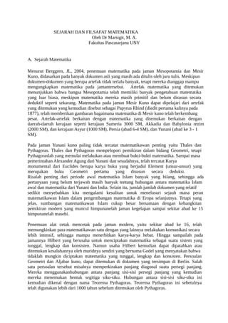 SEJARAH DAN FILSAFAT MATEMATIKA
Oleh Dr Marsigit, M. A.
Fakultas Pascasarjana UNY
A. Sejarah Matematika
Menurut Berggren, JL, 2004, penemuan matematika pada jaman Mesopotamia dan Mesir
Kuno, didasarkan pada banyak dokumen asli yang masih ada ditulis oleh juru tulis. Meskipun
dokumen-dokumen yang berupa artefak tidak terlalu banyak, tetapi mereka dianggap mampu
mengungkapkan matematika pada jamantersebut. Artefak matematika yang ditemukan
menunjukkan bahwa bangsa Mesopotamia telah memiliki banyak pengetahuan matematika
yang luar biasa, meskipun matematika mereka masih primitif dan belum disusun secara
deduktif seperti sekarang. Matematika pada jaman Mesir Kuno dapat dipelajari dari artefak
yang ditemukan yang kemudian disebut sebagai Papyrus Rhind (diedit pertama kalinya pada
1877), telah memberikan gambaran bagaimana matematika di Mesir kuno telah berkembang
pesat. Artefak-artefak berkaitan dengan matematika yang ditemukan berkaitan dengan
daerah-daerah kerajaan seperti kerajaan Sumeria 3000 SM, Akkadia dan Babylonia rezim
(2000 SM), dan kerajaan Asyur (1000 SM), Persia (abad 6-4 SM), dan Yunani (abad ke 3 - 1
SM).
Pada jaman Yunani kuno paling tidak tercatat matematikawan penting yaitu Thales dan
Pythagoras. Thales dan Pythagoras mempelopori pemikiran dalam bidang Geometri, tetapi
Pythagoraslah yang memulai melakukan atau membuat bukti-bukti matematika. Sampai masa
pemerintahan Alexander Agung dari Yunani dan sesudahnya, telah tercatat Karya
monumental dari Euclides berupa karya buku yang berjudul Element (unsur-unsur) yang
merupakan buku Geometri pertama yang disusun secara deduksi.
Risalah penting dari periode awal matematika Islam banyak yang hilang, sehingga ada
pertanyaan yang belum terjawab masih banyak tentang hubungan antara matematika Islam
awal dan matematika dari Yunani dan India. Selain itu, jumlah jumlah dokumen yang relatif
sedikit menyebabkan kita mengalami kesulitan untuk menelusuri sejauh mana peran
matematikawan Islam dalam pengembangan matematika di Eropa selanjutnya. Tetapi yang
jelas, sumbangan matematikawan Islam cukup besar bersamaan dengan kebangkitan
pemikiran modern yang muncul himpunanelah jaman kegelapan sampai sekitar abad ke 15
himpunanelah masehi.
Penemuan alat cetak mencetak pada jaman modern, yaitu sekitar abad ke 16, telah
memungkinkan para matematikawan satu dengan yang lainnya melakukan komunikasi secara
lebih intensif, sehingga mampu menerbitkan karya-karya hebat. Hingga sampailah pada
jamannya Hilbert yang berusaha untuk menciptakan matematika sebagai suatu sistem yang
tunggal, lengkap dan konsisten. Namun usaha Hilbert kemudian dapat dipatahkan atau
ditemukan kesalahannya oleh muridnya sendiri yang bernama Godel yang menyatakan bahwa
tidaklah mungkin diciptakan matematika yang tunggal, lengkap dan konsisten. Persoalan
Geometri dan Aljabar kuno, dapat ditemukan di dokumen yang tersimpan di Berlin. Salah
satu persoalan tersebut misalnya memperkirakan panjang diagonal suatu persegi panjang.
Mereka menggunakanhubungan antara panjang sisi-sisi persegi panjang yang kemudian
mereka menemukan bentuk segitiga siku-siku. Hubungan antara sisi-sisi siku-siku ini
kemudian dikenal dengan nama Teorema Pythagoras. Teorema Pythagoras ini sebetulnya
telah digunakan lebih dari 1000 tahun sebelum ditemukan oleh Pythagoras.
 