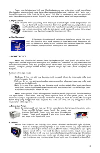 Scaner yang disebut pertama lebih cepat dibandingkan dengan yang kedua, tetapi menjadi kurang bagus
jika digunakan untuk reproduksi warna. Kebanyakan scanner dijalankan pada 1-bit (binary digit / angka biner),
8-bit (256 warna), dan 24 bit (lebih dari 16 juta warna). Nah, bila kita membutuhkan hasil yang sangat baik
maka dianjurtkan menggunakan scanner dengan bit yang besar agar resolusi warna lebih banyak dan bagus.
d. Digital Camera
Salah satu input device yang sedang marak belakangan ini adalah digital camera. Dengan adanya alat
ini, kita dapat lebih mudah memasukan data berupa gambar apa saja, dengan ukuran yang
relatif cukup besar, ke dalam komputer kita. Digital camera yang beredar di pasaran saat ini
ada berbagai macam jenis, mulai dari jenis camera untuk mengambil gambar statis, sampai
dengan camera yang dapat merekam gambar dinamis seperti video.
e. Mic (Microphone)
Kalau camera digunakan untuk memasukkan input berupa gambar (dan suara),
maka mic digunakan hanya untuk memasukkan input berupa suara. Penggunaan mic
tentu saja memerlukan perangkat keras tambahan untuk menerima input suara tersebut
yaitu sound card, dan speaker untuk mendengarkan hasil rekaman suara.
2. OUTPUT DEVICE
Output yang dihasilkan dari pemroses dapat digolongkan menjadi empat bentuk, yaitu tulisan (huruf,
angka, simbol khusus), image (dalam bentuk grafik atau gambar), suara, dan bentuk lain yang dapat dibaca oleh
mesin (machine-readable form). Tiga golongan pertama adalah output yang dapat digunakan langsung oleh
manusia, sedangkan golongan terakhir biasanya digunakan sebagai input untuk proses selanjutnya dari
komputer.
Peralatan output dapat berupa:
1
1.Hard-copy device, yaitu alat yang digunakan untuk mencetak tulisan dan image pada media keras
seperti kertas atau film.
2.Soft-copy device, yaitu alat yang digunakan untuk menampilkan tulisan dan image pada media lunak
yang berupa sinyal elektronik.
3.Drive device atau driver, yaitu alat yang digunakan untuk merekam simbol dalam bentuk yang hanya
dapat dibaca oleh mesin pada media seperti magnetic disk atau magnetic tape. Alat ini berfungsi ganda,
sebagai alat output dan juga sebagai alat input.
Output bentuk pertama sifatnya adalah permanen dan lebih portable (dapat dilepas dari alat outputnya
dan dapat dibawa ke mana-mana). Alat yang umum digunakan untuk ini adalah printer, plotter, dan alat
microfilm. Sedangkan output bentuk kedua dapat berupa video display, flat panel, dan speaker. Dan alat output
bentuk ketiga yang menggunakan media magnetic disk adalah disk drive, dan yang menggunakan media
magnetic tape adalah tape drive.
a. Printer dan Plotter
Printer dan plotter adalah jenis hard-copy device, karena keluaran hasil proses dicetak di atas kertas.
Printer memiliki berbagai macam bentuk dan ukuran, serta
ketajaman hasil cetak. Ukuran kertas yang dapat digunakan pun
beragam. Tetapi, untuk mencetak di atas kertas dengan ukuran
yang sangat besar, digunakanlah plotter.
b. Monitor
Monitor adalah salah satu jenis soft-copy device, karena keluarannya adalah berupa signal elektronik,
dalam hal ini berupa gambar yang tampil di layar monitor. Gambar yang tampil adalah hasil
pemrosesan data ataupun informasi masukan. Monitor memiliki berbagai ukuran layar seperti
layaknya sebuah televisi. Tiap merek dan ukuran monitor memiliki tingkat resolusi yang
berbeda. Resolusi ini lah yang akan menentukan ketajaman gambar yang dapat ditampilkan
pada layar monitor. Jenis-jenis monitor saat ini sudah sangat beragam, mulai dari bentuk
yang besar dengan layar cembung, sampai dengan bentuk yang tipis dengan layar datar (flat).
10
 