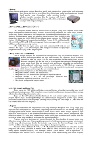 c. Infocus
Infocus hampir sama dengan monitor. Fungsinya adalah untuk menampilkan gambar/visual hasil pemrosesan
data. Hanya saja, infocus memerlukan obyek lain sebagai media penerima pancaran singnal-
signal gambar yang dipancarkan. Media penerima tersebut
sebaiknya memiliki permukaan datar dan berwarna putih (terang).
Biasanya yang digunakan adalah dinding putih, whiteboard, ataupun
kain/layar putih yang dibentangkan.
3. CPU (CENTRAL PROCESSING UNIT)
CPU merupakan tempat pemroses instruksi-instruksi program, yang pada komputer mikro disebut
dengan micro-processor (pemroses mikro). Pemroses ini berupa chip yang terdiri dari ribuan hingga jutaan IC.
Dalam dunia dagang, pemroses ini diberi nama sesuai dengan keinginan pembuatnya dan
umumnya ditambah dengan nomor seri, misalnya dikenal pemroses Intel 80486 DX2-400
(buatan Intel dengan seri 80486 DX2-400 yang dikenal dengan komputer 486 DX2), Intel
Pentium 100 (dikenal dengan komputer Pentium I), Intel Pentium II-350, Intel Pentium III-
450, Intel Celeron 333, AMD K-II, dan sebagainya. Masing-masing produk ini mempunyai
kelebihan dan kekurangan masing-masing.
CPU terdiri dari dua bagian utama yaitu unit kendali (control unit) dan unit
aritmatika dan logika (ALU). Disamping itu, CPU mempunyai beberapa alat penyimpan
yang berukuran kecil yang disebut dengan register.
a. CU (Control Unit) / Unit Kendali
Unit ini bertugas mengatur dan mengendalikan semua peralatan yang ada pada sistem komputer. Unit
kendali akan mengatur kapan alat input menerima data dan kapan data diolah serta kapan
ditampilkan pada alat output. Unit ini juga mengartikan instruksi-instruksi dari program
komputer, membawa data dari alat input ke memori utama, dan mengambil data dari memori
utama untuk diolah. Bila ada instruksi untuk perhitungan aritmatika atau perbandingan
logika, maka unit kendali akan mengirim instruksi tersebut ke ALU. Hasil dari pengolahan
data dibawa oleh unit kendali ke memori utama lagi untuk disimpan, dan pada saatnya akan
disajikan ke alat output. Dengan demikian tugas dari unit kendali ini adalah:
1. Mengatur dan mengendalikan alat-alat input dan output.
2. Mengambil instruksi-instruksi dari memori utama.
3. Mengambil data dari memori utama (jika diperlukan) untuk diproses.
4. Mengirim instruksi ke ALU bila ada perhitungan aritmatika atau
perbandingan logika serta mengawasi kerja dari ALU.
5. Menyimpan hasil proses ke memori utama.
b. ALU (Arithmatic and Logic Unit)
Tugas utama dari ALU adalah melakukan semua perhitungan aritmatika (matematika) yang terjadi
sesuai dengan instruksi program. ALU melakukan semua operasi aritmatika dengan dasar penjumlahan sehingga
sirkuit elektronik yang digunakan disebut adder.
Tugas lain dari ALU adalah melakukan keputusan dari suatu operasi logika sesuai dengan instruksi
program. Operasi logika meliputi perbandingan dua operand dengan menggunakan operator logika tertentu,
yaitu sama dengan (=), tidak sama dengan (¹ ), kurang dari (<), kurang atau sama dengan (£ ), lebih besar dari
(>), dan lebih besar atau sama dengan (³ ).
c. Register
Register merupakan alat penyimpanan kecil yang mempunyai kecepatan akses cukup tinggi, yang
digunakan untuk menyimpan data dan instruksi yang sedang diproses sementara data dan instruksi lainnya yang
menunggu giliran untuk diproses masih disimpan di dalam memori utama. Secara analogi, register ini dapat
diibaratkan sebagai ingatan di otak bila kita melakukan pengolahan data secara manual, sehingga otak dapat
diibaratkan sebagai CPU, yang berisi ingatan-ingatan, satuan kendali yang mengatur seluruh kegiatan tubuh dan
mempunyai tempat untuk melakukan perhitungan dan perbandingan logika.
Program yang berisi kumpulan dari instruksi-instruksi dan data diletakkan di memori utama yang
diibaratkan sebagai sebuah meja. Kita mengerjakan program tersebut dengan memproses satu per satu instruksi-
instruksi yang ada di dalamnya, dimulai dari instruksi yang pertama dan berurutan hingga yang terakhir.
Instruksi ini dibaca dan diingat (instruksi yang sedang diproses disimpan di register).
Misalnya instruksi berbunyi HITUNG C = A + B, maka kita membutuhkan data untuk nilai A dan B
yang masih ada di meja (tersimpan di memori utama). Data ini dimaca dan masuk ingatan kita (data yang
sedang diproses disimpan di register), yaitu misalnya A bernilai 2 dan B bernilai 3. Saat ini ingatan otak kita
telah tersimpan suatu instruksi, nilai A, dan nilai B, sehingga nilai C dapat dihitung yaitu sebesar 5 (proses
11
 