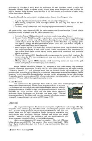 perhitungan ini dilakukan di ALU). Hasil dari perhitungan ini perlu dituliskan kembali ke meja (hasil
pengolahan disimpan kembali ke memori utama). Setelah semua selesai, kemungkinan data, program, dan
hasilnya disimpan secara permanen untuk keperluan di lain hari sehingga perlu disimpan di dalam lemari
kabinet (penyimpanan sekunder).
Dengan demikian, ada tiga macam memori yang dipergunakan di dalam sistem komputer, yaitu:
1
1. Register, digunakan untuk menyimpan instruksi dan data yang sedang diproses.
2. Main memory, dipergunakan untuk menyimpan instruksi dan data yang akan diproses dan hasil
pengolahan.
3. Secondary storage, dipergunakan untuk menyimpan program dan data secara permanen.
Ada banyak register yang terdapat pada CPU dan masing-masing sesuai dengan fungsinya. Di bawah ini akan
diberikan penjelasan secara garis besar dari masing-masing register:
1. Instruction Register (IR) digunakan untuk menyimpan instruksi yang sedang diproses.
2. Program Counter (PC) adalah register yang digunakan untuk menyimpan alamat lokasi dari memori
utama yang berisi instruksi yang sedang diproses. Selama pemrosesan instruksi oleh CPU, isi dari PC
diubah menjadi alamat dari memori utama yang berisi instruksi berikutnya yang mendapat giliran
akan diproses, sehingga bila pemrosesan sebuah instruksi selesai maka jejak instruksi selanjutnya di
memori utama dapat dengan mudah didapatkan.
3. General purpose register, yaitu register yang mempunyai kegunaan umum yang berhubungan dengan
data yang sedang diproses. Sebagai contoh, register jenis ini yang digunakan untuk menampung data
yang sedang diolah disebut dengan operand register, sedang untuk menampung hasil pengolahan
disebut accumulator.
4. Memory data register (MDR) digunakan untuk menampung data atau instruksi hasil pengiriman dari
memori utama ke CPU atau menampung data yang akan direkam ke memori utama dari hasil
pengolahan oleh CPU.
5. Memory address register (MAR) digunakan untuk menampung alamat data atau instruksi pada
memori utama yang akan diambil atau yang akan diletakkan.
Sebagai tambahan dari register, beberapa CPU menggunakan suatu cache memory yang mempunyai
kecepatan sangat tinggi dengan tujuan agar kerja dari CPU lebih efisien dan mengurangi waktu yang terbuang.
Tanpa cache memory, CPU akan menunggu sampai data atau instruksi diterima dari memori utama, atau
menunggu hasil pengolahan selesai dikirim ke memori utama baru proses selanjutnya bisa dilakukan. Padahal
proses dari memori utama lebih lambat dibanding kecepatan register sehingga akan banyak waktu terbuang.
Dengan adanya cache memory, sejumlah blok informasi pada memori utama dipindahkan ke cache memory dan
selanjutnya CPU akan selalu berhubungan dengan cache memory.
d. Array Processor
Bila sejumlah besar dari perhitungan harus dilakukan, maka untuk mempercepat proses biasanya
dipergunakan unit tambahan yang disebut dengan array processor atau co-processor.
Unit ini terpisah dari unit lainnya yang dapat ditambahkan pada pemroses utamanya.
Dengan perkembangan teknologi sekarang, unit pemroses tambahan ini sudah tidak
diperlukan lagi karena pemroses mikro yang ada sudah mampu menangani
perhitungan dengan kemampuan dan kecepatan yang sangat tinggi. Teknologi
pemroses tambahan ini diperlukan untuk komputer-komputer mikro lama, misalnya
yang masih menggunakan pemroses utama seri 8088 hingga 80486.
4. MEMORI
CPU hanya dapat menyimpan data dan instruksi di register yang berukuran kecil sehingga tidak dapat
menyimpan semua informasi yang dibutuhkan untuk keseluruhan proses program. Untuk mengatasi hal ini,
maka CPU harus dilengkapi dengan alat penyimpan yang berkapasitas lebih besar yaitu
memori utama. Unit ini dapat dibayangkan sebagai sekumpulan kotak-kotak yang
masing-masing dapat menyimpan sepenggal informasi baik berupa data maupun
instruksi. Tiap-tiap lokasi dari kotak ditunjukkan oleh suatu alamat (address), yaitu
berupa nomor yang menunjukkan lokasi tertentu dari kotak memori.
Ukuran memori ditunjukkan oleh satuan byte, misalnya 1 Mb, 4 Mb, 8 Mb, atau
bahkan adayang sampai 256 Mb. Pada umumnya 1 byte memori terdiri dari 8 – 32 bit
(binary digit), yaitu banyaknya digit biner (0 atau 1) yang mampu disimpan dalam satu
kotak memori.
a. Random Access Memory (RAM)
12
 