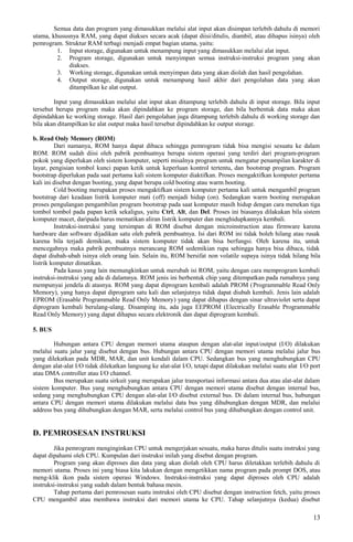 Semua data dan program yang dimasukkan melalui alat input akan disimpan terlebih dahulu di memori
utama, khususnya RAM, yang dapat diakses secara acak (dapat diisi/ditulis, diambil, atau dihapus isinya) oleh
pemrogram. Struktur RAM terbagi menjadi empat bagian utama, yaitu:
1. Input storage, digunakan untuk menampung input yang dimasukkan melalui alat input.
2. Program storage, digunakan untuk menyimpan semua instruksi-instruksi program yang akan
diakses.
3. Working storage, digunakan untuk menyimpan data yang akan diolah dan hasil pengolahan.
4. Output storage, digunakan untuk menampung hasil akhir dari pengolahan data yang akan
ditampilkan ke alat output.
Input yang dimasukkan melalui alat input akan ditampung terlebih dahulu di input storage. Bila input
tersebut berupa program maka akan dipindahkan ke program storage, dan bila berbentuk data maka akan
dipindahkan ke working storage. Hasil dari pengolahan juga ditampung terlebih dahulu di working storage dan
bila akan ditampilkan ke alat output maka hasil tersebut dipindahkan ke output storage.
b. Read Only Memory (ROM)
Dari namanya, ROM hanya dapat dibaca sehingga pemrogram tidak bisa mengisi sesuatu ke dalam
ROM. ROM sudah diisi oleh pabrik pembuatnya berupa sistem operasi yang terdiri dari program-program
pokok yang diperlukan oleh sistem komputer, seperti misalnya program untuk mengatur penampilan karakter di
layar, pengisian tombol kunci papan ketik untuk keperluan kontrol tertentu, dan bootstrap program. Program
bootstrap diperlukan pada saat pertama kali sistem komputer diaktifkan. Proses mengaktifkan komputer pertama
kali ini disebut dengan booting, yang dapat berupa cold booting atau warm booting.
Cold booting merupakan proses mengaktifkan sistem komputer pertama kali untuk mengambil program
bootstrap dari keadaan listrik komputer mati (off) menjadi hidup (on). Sedangkan warm booting merupakan
proses pengulangan pengambilan program bootstrap pada saat komputer masih hidup dengan cara menekan tiga
tombol tombol pada papan ketik sekaligus, yaitu Ctrl, Alt, dan Del. Proses ini biasanya dilakukan bila sistem
komputer macet, daripada harus mematikan aliran listrik komputer dan menghidupkannya kembali.
Instruksi-instruksi yang tersimpan di ROM disebut dengan microinstruction atau firmware karena
hardware dan software dijadikan satu oleh pabrik pembuatnya. Isi dari ROM ini tidak boleh hilang atau rusak
karena bila terjadi demikian, maka sistem komputer tidak akan bisa berfungsi. Oleh karena itu, untuk
mencegahnya maka pabrik pembuatnya merancang ROM sedemikian rupa sehingga hanya bisa dibaca, tidak
dapat diubah-ubah isinya oleh orang lain. Selain itu, ROM bersifat non volatile supaya isinya tidak hilang bila
listrik komputer dimatikan.
Pada kasus yang lain memungkinkan untuk merubah isi ROM, yaitu dengan cara memprogram kembali
instruksi-instruksi yang ada di dalamnya. ROM jenis ini berbentuk chip yang ditempatkan pada rumahnya yang
mempunyai jendela di atasnya. ROM yang dapat diprogram kembali adalah PROM (Programmable Read Only
Memory), yang hanya dapat diprogram satu kali dan selanjutnya tidak dapat diubah kembali. Jenis lain adalah
EPROM (Erasable Programmable Read Only Memory) yang dapat dihapus dengan sinar ultraviolet serta dapat
diprogram kembali berulang-ulang. Disamping itu, ada juga EEPROM (Electrically Erasable Programmable
Read Only Memory) yang dapat dihapus secara elektronik dan dapat diprogram kembali.
5. BUS
Hubungan antara CPU dengan memori utama ataupun dengan alat-alat input/output (I/O) dilakukan
melalui suatu jalur yang disebut dengan bus. Hubungan antara CPU dengan memori utama melalui jalur bus
yang dilekatkan pada MDR, MAR, dan unit kendali dalam CPU. Sedangkan bus yang menghubungkan CPU
dengan alat-alat I/O tidak dilekatkan langsung ke alat-alat I/O, tetapi dapat dilakukan melalui suatu alat I/O port
atau DMA controller atau I/O channel.
Bus merupakan suatu sirkuit yang merupakan jalur transportasi informasi antara dua atau alat-alat dalam
sistem komputer. Bus yang menghubungkan antara CPU dengan memori utama disebut dengan internal bus,
sedang yang menghubungkan CPU dengan alat-alat I/O disebut external bus. Di dalam internal bus, hubungan
antara CPU dengan memori utama dilakukan melalui data bus yang dihubungkan dengan MDR, dan melalui
address bus yang dihubungkan dengan MAR, serta melalui control bus yang dihubungkan dengan control unit.
D. PEMROSESAN INSTRUKSI
Jika pemrogram menginginkan CPU untuk mengerjakan sesuatu, maka harus ditulis suatu instruksi yang
dapat dipahami oleh CPU. Kumpulan dari instruksi inilah yang disebut dengan program.
Program yang akan diproses dan data yang akan diolah oleh CPU harus diletakkan terlebih dahulu di
memori utama. Proses ini yang biasa kita lakukan dengan mengetikkan nama program pada prompt DOS, atau
meng-klik ikon pada sistem operasi Windows. Instruksi-instruksi yang dapat diproses oleh CPU adalah
instruksi-instruksi yang sudah dalam bentuk bahasa mesin.
Tahap pertama dari pemrosesan suatu instruksi oleh CPU disebut dengan instruction fetch, yaitu proses
CPU mengambil atau membawa instruksi dari memori utama ke CPU. Tahap selanjutnya (kedua) disebut
13
 