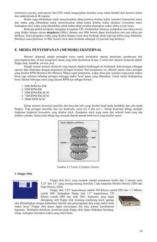 instruction execute, yaitu proses dari CPU untuk mengerjakan instruksi yang sudah diambil dari memori utama
dan sudah berada di IR register.
Waktu yang dibutuhkan untuk menyelesaikan tahap pertama disebut waktu instruksi (instruction time),
dan waktu yang dibutuhkan untuk menyelesaikan tahap kedua disebut waktu eksekusi (execution time).
Sedangkan total waktu yang dibutuhkan untuk kedua tahap tersebut dinamakan waktu siklus (cycle time).
Beberapa pabrik komputer mengukur kecepatan CPU berdasarkan lamanya melakukan satu siklus mesin
yang diukur dengan satuan megahertz (Mhz), dimana satu Mhz berarti dapat diselesaikan satu juta siklus per
detiknya. Suatu pengukur waktu yang disebut dengan clock akan berdetak untuk tiap-tiap siklus yang dilakukan.
Misalnya suatu pemroses 16 Mhz berarti clock akan berdetak sebanyak 16 juta kali tiap detiknya.
E. MEDIA PENYIMPANAN (MEMORI) EKSTERNAL
Memori eksternal adalah perangkat keras untuk melakukan operasi penulisan, pembacaan dan
penyimpanan data, di luar komponen utama yang telah disebutkan di atas. Contoh dari memori eksternal adalah
floppy disk, harddisk, cd-rom, dvd.
Hampir semua memori eksternal yang banyak dipakai belakangan ini berbentuk disk/piringan sehingga
operasi data dilakukan dengan perputaran piringan tersebut. Dari perputaran ini, dikenal satuan rotasi piringan
yang disebut RPM (Rotation Per Minute). Makin cepat perputaran, waktu akses pun semakin cepat,namu makin
besar juga tekanan terhadap piringan sehingga makin besar panas yang dihasilkan. Untuk media berkapasitas
besar dikenal beberapa sitem yang ukuran RPM nya sebagai berikut :
1
1. 3600 RPM Pre-IDE
2. 5200 RPM IDE
3. 5400 RPM IDE/SCSI
4. 7200 RPM IDE/SCSI
5. 10000 RPM SCSI
Setiap memori eksternal memiliki alat baca dan tulis yang disebut head (pada harddisk) dan side (pada
floppy). Tiap piringan memiliki dua sisi head/side, yaitu sisi 0 dan sisi 1. Setiap head/side dibagi menjadi
lingkaran lingkaran konsentris yang disebut track. Kumpulan track yang sama dari seluruh head yang ada
disebut cylinder. Suatu track dibagi lagi menjadi daerah-daerah lebih kecil yang disebut sector.
Gambar 2.2 Tracks, Cylinders, Sectors
1. Floppy Disk
Floppy disk drive yang menjadi standar pemakaian terdiri dari 2 ukuran yaitu
5.25” dan 3.5” yang masing-masing memiliki 2 tipe kapasitas Double Density (DD) dan
High Density (HD).
Floppy disk 5.25” kapasitasnya adalah 360 Kbytes (untuk DD) dan 1.2 Mbytes
(untuk HD). Sedangkan floppy disk 3.5” kapasitasnya 720
Kbytes (untuk DD) dan ntuk HD). Kapasitas yang dapat
ditampung oleh floppy disk memang cenderung kecil, apalagi
jika dibandingkan dengan kebutuhan transfer dan penyimpanan data yang makin lama
makin besar. Floppy disk hanya dapat menyimpan file teks, karena keterbatasan
kapasitas. Walaupun demikian, penulisan pada floppy disk dapat dilakukan berulang-
ulang, walaupun memakan waktu yang relatif lama.
14
 