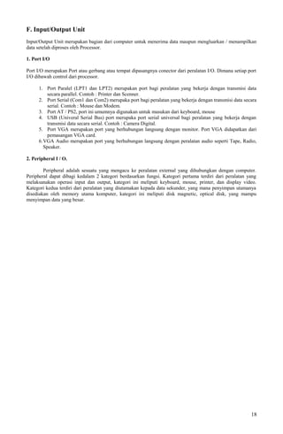 F. Input/Output Unit
Input/Output Unit merupakan bagian dari computer untuk menerima data maupun mengluarkan / menampilkan
data setelah diproses oleh Processor.
1. Port I/O
Port I/O merupakan Port atau gerbang atau tempat dipasangnya conector dari peralatan I/O. Dimana setiap port
I/O dibawah control dari processor.
1. Port Paralel (LPT1 dan LPT2) merupakan port bagi peralatan yang bekerja dengan transmisi data
secara parallel. Contoh : Printer dan Scenner.
2. Port Serial (Com1 dan Com2) merupaka port bagi peralatan yang bekerja dengan transmisi data secara
serial. Contoh : Mouse dan Modem.
3. Port AT / PS2, port ini umumnya digunakan untuk masukan dari keyboard, mouse
4. USB (Univeral Serial Bus) port merupaka port serial universal bagi peralatan yang bekerja dengan
transmisi data secara serial. Contoh : Camera Digital.
5. Port VGA merupakan port yang berhubungan langsung dengan monitor. Port VGA didapatkan dari
pemasangan VGA card.
6.VGA Audio merupakan port yang berhubungan langsung dengan peralatan audio seperti Tape, Radio,
Speaker.
2. Peripheral I / O.
Peripheral adalah sesuatu yang mengacu ke peralatan external yang dihubungkan dengan computer.
Peripheral dapat dibagi kedalam 2 kategori berdasarkan fungsi. Kategori pertama terdiri dari peralatan yang
melaksanakan operasi input dan output, kategori ini meliputi keyboard, mouse, printer, dan display video.
Kategori kedua terdiri dari peralatan yang diutamakan kepada data sekunder, yang mana penyimpan utamanya
disediakan oleh memory utama komputer, kategori ini meliputi disk magnetic, optical disk, yang mampu
menyimpan data yang besar.
18
 