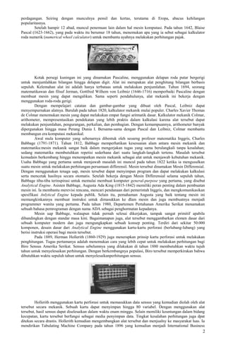 perdagangan. Seiring dengan munculnya pensil dan kertas, terutama di Eropa, abacus kehilangan
popularitasnya.
Setelah hampir 12 abad, muncul penemuan lain dalam hal mesin komputasi. Pada tahun 1642, Blaise
Pascal (1623-1662), yang pada waktu itu berumur 18 tahun, menemukan apa yang ia sebut sebagai kalkulator
roda numerik (numerical wheel calculator) untuk membantu ayahnya melakukan perhitungan pajak.
Kotak persegi kuningan ini yang dinamakan Pascaline, menggunakan delapan roda putar bergerigi
untuk menjumlahkan bilangan hingga delapan digit. Alat ini merupakan alat penghitung bilangan berbasis
sepuluh. Kelemahan alat ini adalah hanya terbataas untuk melakukan penjumlahan. Tahun 1694, seorang
matematikawan dan filsuf Jerman, Gottfred Wilhem von Leibniz (1646-1716) memperbaiki Pascaline dengan
membuat mesin yang dapat mengalikan. Sama seperti pendahulunya, alat mekanik ini bekerja dengan
menggunakan roda-roda gerigi.
Dengan mempelajari catatan dan gambar-gambar yang dibuat oleh Pascal, Leibniz dapat
menyempurnakan alatnya. Barulah pada tahun 1820, kalkulator mekanik mulai populer. Charles Xavier Thomas
de Colmar menemukan mesin yang dapat melakukan empat fungsi aritmatik dasar. Kalkulator mekanik Colmar,
arithometer, mempresentasikan pendekatan yang lebih praktis dalam kalkulasi karena alat tersebut dapat
melakukan penjumlahan, pengurangan, perkalian, dan pembagian. Dengan kemampuannya, arithometer banyak
dipergunakan hingga masa Perang Dunia I. Bersama-sama dengan Pascal dan Leibniz, Colmar membantu
membangun era komputasi mekanikal.
Awal mula komputer yang sebenarnya dibentuk oleh seoarng profesor matematika Inggris, Charles
Babbage (1791-1871). Tahun 1812, Babbage memperhatikan kesesuaian alam antara mesin mekanik dan
matematika:mesin mekanik sangat baik dalam mengerjakan tugas yang sama berulangkali tanpa kesalahan;
sedang matematika membutuhkan repetisi sederhana dari suatu langkah-langkah tertenu. Masalah tersebut
kemudain berkembang hingga menempatkan mesin mekanik sebagai alat untuk menjawab kebutuhan mekanik.
Usaha Babbage yang pertama untuk menjawab masalah ini muncul pada tahun 1822 ketika ia mengusulkan
suatu mesin untuk melakukan perhitungan persamaan differensil. Mesin tersebut dinamakan Mesin Differensial.
Dengan menggunakan tenaga uap, mesin tersebut dapat menyimpan program dan dapat melakukan kalkulasi
serta mencetak hasilnya secara otomatis. Setelah bekerja dengan Mesin Differensial selama sepuluh tahun,
Babbage tiba-tiba terinspirasi untuk memulai membuat komputer general-purpose yang pertama, yang disebut
Analytical Engine. Asisten Babbage, Augusta Ada King (1815-1842) memiliki peran penting dalam pembuatan
mesin ini. Ia membantu merevisi rencana, mencari pendanaan dari pemerintah Inggris, dan mengkomunikasikan
spesifikasi Anlytical Engine kepada publik. Selain itu, pemahaman Augusta yang baik tentang mesin ini
memungkinkannya membuat instruksi untuk dimasukkan ke dlam mesin dan juga membuatnya menjadi
programmer wanita yang pertama. Pada tahun 1980, Departemen Pertahanan Amerika Serikat menamakan
sebuah bahasa pemrograman dengan nama ADA sebagai penghormatan kepadanya.
Mesin uap Babbage, walaupun tidak pernah selesai dikerjakan, tampak sangat primitif apabila
dibandingkan dengan standar masa kini. Bagaimanapun juga, alat tersebut menggambarkan elemen dasar dari
sebuah komputer modern dan juga mengungkapkan sebuah konsep penting. Terdiri dari sekitar 50.000
komponen, desain dasar dari Analytical Engine menggunakan kartu-kartu perforasi (berlubang-lubang) yang
berisi instruksi operasi bagi mesin tersebut.
Pada 1889, Herman Hollerith (1860-1929) juga menerapkan prinsip kartu perforasi untuk melakukan
penghitungan. Tugas pertamanya adalah menemukan cara yang lebih cepat untuk melakukan perhitungan bagi
Biro Sensus Amerika Serikat. Sensus sebelumnya yang dilakukan di tahun 1880 membutuhkan waktu tujuh
tahun untuk menyelesaikan perhitungan. Dengan berkembangnya populasi, Biro tersebut memperkirakan bahwa
dibutuhkan waktu sepuluh tahun untuk menyelesaikanperhitungan sensus.
Hollerith menggunakan kartu perforasi untuk memasukkan data sensus yang kemudian diolah oleh alat
tersebut secara mekanik. Sebuah kartu dapat menyimpan hingga 80 variabel. Dengan menggunakan alat
tersebut, hasil sensus dapat diselesaikan dalam waktu enam minggu. Selain memiliki keuntungan dalam bidang
kecepatan, kartu tersebut berfungsi sebagai media penyimpan data. Tingkat kesalahan perhitungan juga dpat
ditekan secara drastis. Hollerith kemudian mengembangkan alat tersebut dan menjualny ke masyarakat luas. Ia
mendirikan Tabulating Machine Company pada tahun 1896 yang kemudian menjadi International Business
2
 