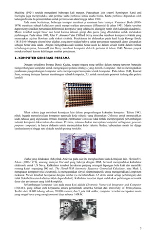 Machine (1924) setelah mengalami beberapa kali merger. Perusahaan lain seperti Remington Rand and
Burroghs juga memproduksi alat pembac kartu perforasi untuk usaha bisnis. Kartu perforasi digunakan oleh
kalangan bisnis dn pemerintahan untuk permrosesan data hingga tahun 1960.
Pada masa berikutnya, beberapa insinyur membuat p enemuan baru lainnya. Vannevar Bush (1890-
1974) membuat sebuah kalkulator untuk menyelesaikan persamaan differensial di tahun 1931. Mesin tersebut
dapat menyelesaikan persamaan differensial kompleks yang selama ini dianggap rumit oleh kalangan akademisi.
Mesin tersebut sangat besar dan berat karena ratusan gerigi dan poros yang dibutuhkan untuk melakukan
perhitungan. Pada tahun 1903, John V. Atanasoff dan Clifford Berry mencoba membuat komputer elektrik yang
menerapkan aljabar Boolean pada sirkuit elektrik. Pendekatan ini didasarkan pada hasil kerja George Boole
(1815-1864) berupa sistem biner aljabar, yang menyatakan bahwa setiap persamaan matematik dapat dinyatakan
sebagai benar atau salah. Dengan mengaplikasikan kondisi benar-salah ke dalam sirkuit listrik dalam bentuk
terhubung-terputus, Atanasoff dan Berry membuat komputer elektrik pertama di tahun 1940. Namun proyek
mereka terhenti karena kehilangan sumber pendanaan.
1. KOMPUTER GENERASI PERTAMA
Dengan terjadinya Perang Dunia Kedua, negara-negara yang terlibat dalam perang tersebut berusaha
mengembangkan komputer untuk mengeksploit potensi strategis yang dimiliki komputer. Hal ini meningkatkan
pendanaan pengembangan komputer serta mempercepat kemajuan teknik komputer. Pada tahun 1941, Konrad
Zuse, seorang insinyur Jerman membangun sebuah komputer, Z3, untuk mendesain pesawat terbang dan peluru
kendali
Pihak sekutu juga membuat kemajuan lain dalam pengembangan kekuatan komputer. Tahun 1943,
pihak Inggris menyelesaikan komputer pemecah kode rahasia yang dinamakan Colossus untuk memecahkan
kode-rahasia yang digunakan Jerman. Dampak pembuatan Colossus tidak terlalu mempengaruhi perkembangan
industri komputer dikarenakan dua alasan. Pertama, colossus bukan merupakan komputer serbaguna (general-
purpose computer), ia hanya didesain untuk memecahkan kode rahasia. Kedua, keberadaan mesin ini dijaga
kerahasiaannya hingga satu dekade setelah perang berakhir.
Usaha yang dilakukan oleh pihak Amerika pada saat itu menghasilkan suatu kemajuan lain. Howard H.
Aiken (1900-1973), seorang insinyur Harvard yang bekerja dengan IBM, berhasil memproduksi kalkulator
elektronik untuk US Navy. Kalkulator tersebut berukuran panjang setengah lapangan bola kaki dan memiliki
rentang kabel sepanjang 500 mil. The Harvd-IBM Automatic Sequence Controlled Calculator, atau Mark I,
merupakan komputer relai elektronik. Ia menggunakan sinyal elektromagnetik untuk menggerakkan komponen
mekanik. Mesin tersebut beropreasi dengan lambat (ia membutuhkan 3-5 detik untuk setiap perhitungan) dan
tidak fleksibel (urutan kalkulasi tidak dapat diubah). Kalkulator tersebut dapat melakukan perhitungan aritmatik
dasar dan persamaan yang lebih kompleks.
Perkembangan komputer lain pada masa kini adalah Electronic Numerical Integrator and Computer
(ENIAC), yang dibuat oleh kerjasama antara pemerintah Amerika Serikat dan University of Pennsylvania.
Terdiri dari 18.000 tabung vakum, 70.000 resistor, dan 5 juta titik solder, computer tersebut merupakan mesin
yang sangat besar yang mengkonsumsi daya sebesar 160kW.
3
 