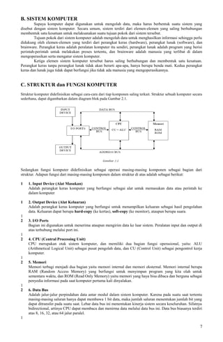 B. SISTEM KOMPUTER
Supaya komputer dapat digunakan untuk mengolah data, maka harus berbentuk suatu sistem yang
disebut dengan sistem komputer. Secara umum, sistem terdiri dari elemen-elemen yang saling berhubungan
membentuk satu kesatuan untuk melaksanakan suatu tujuan pokok dari sistem tersebut.
Tujuan pokok dari sistem komputer adalah mengolah data untuk menghasilkan informasi sehingga perlu
didukung oleh elemen-elemen yang terdiri dari perangkat keras (hardware), perangkat lunak (software), dan
brainware. Perangkat keras adalah peralatan komputer itu sendiri, perangkat lunak adalah program yang berisi
perintah-perintah untuk melakukan proses tertentu, dan brainware adalah manusia yang terlibat di dalam
mengoperasikan serta mengatur sistem komputer.
Ketiga elemen sistem komputer tersebut harus saling berhubungan dan membentuk satu kesatuan.
Perangkat keras tanpa perangkat lunak tidak akan berarti apa-apa, hanya berupa benda mati. Kedua perangkat
keras dan lunak juga tidak dapat berfungsi jika tidak ada manusia yang mengoperasikannya.
C. STRUKTUR dan FUNGSI KOMPUTER
Struktur komputer didefinisikan sebagai cara-cara dari tiap komponen saling terkait. Struktur sebuah komputer secara
sederhana, dapat digambarkan dalam diagram blok pada Gambar 2.1.
Sedangkan fungsi komputer didefinisikan sebagai operasi masing-masing komponen sebagai bagian dari
struktur. Adapun fungsi dari masing-masing komponen dalam struktur di atas adalah sebagai berikut:
1 1. Input Device (Alat Masukan)
Adalah perangkat keras komputer yang berfungsi sebagai alat untuk memasukan data atau perintah ke
dalam komputer
1 2. Output Device (Alat Keluaran)
Adalah perangkat keras komputer yang berfungsi untuk menampilkan keluaran sebagai hasil pengolahan
data. Keluaran dapat berupa hard-copy (ke kertas), soft-copy (ke monitor), ataupun berupa suara.
1
2 3. I/O Ports
Bagian ini digunakan untuk menerima ataupun mengirim data ke luar sistem. Peralatan input dan output di
atas terhubung melalui port ini.
1
2 4. CPU (Central Processing Unit)
CPU merupakan otak sistem komputer, dan memiliki dua bagian fungsi operasional, yaitu: ALU
(Arithmetical Logical Unit) sebagai pusat pengolah data, dan CU (Control Unit) sebagai pengontrol kerja
komputer.
1
2 5. Memori
Memori terbagi menjadi dua bagian yaitu memori internal dan memori eksternal. Memori internal berupa
RAM (Random Access Memory) yang berfungsi untuk menyimpan program yang kita olah untuk
sementara waktu, dan ROM (Read Only Memory) yaitu memori yang haya bisa dibaca dan berguna sebagai
penyedia informasi pada saat komputer pertama kali dinyalakan.
1
2 6. Data Bus
Adalah jalur-jalur perpindahan data antar modul dalam sistem komputer. Karena pada suatu saat tertentu
masing-masing saluran hanya dapat membawa 1 bit data, maka jumlah saluran menentukan jumlah bit yang
dapat ditransfer pada suatu saat. Lebar data bus ini menentukan kinerja sistem secara keseluruhan. Sifatnya
bidirectional, artinya CPU dapat membaca dan menirma data melalui data bus ini. Data bus biasanya terdiri
atas 8, 16, 32, atau 64 jalur paralel.
1
7
 