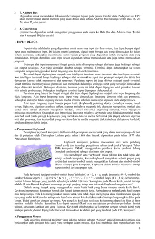 2 7. Address Bus
Digunakan untuk menandakan lokasi sumber ataupun tujuan pada proses transfer data. Pada jalur ini, CPU
akan mengirimkan alamat memori yang akan ditulis atau dibaca.Address bus biasanya terdiri atas 16, 20,
24, atau 32 jalur paralel.
1
2 8. Control Bus
Control Bus digunakan untuk mengontrol penggunaan serta akses ke Data Bus dan Address Bus. Terdiri
atas 4 samapai 10 jalur paralel.
1. INPUT DEVICE
Input device adalah alat yang digunakan untuk menerima input dari luar sistem, dan dapat berupa signal
input atau maintenance input. Di dalam sistem komputer, signal input berupa data yang dimasukkan ke dalam
sistem komputer, sedangkan maintenance input berupa program yang digunakan untuk mengolah data yang
dimasukkan. Dengan demikian, alat input selain digunakan untuk memasukkan data juga untuk memasukkan
program.
Beberapa alat input mempunyai fungsi ganda, yaitu disamping sebagai alat input juga berfungsi sebagai
alat output sekaligus. Alat yang demikian disebut sebagai terminal. Terminal dapat dihubungkan ke sistem
komputer dengan menggunakan kabel langsung atau lewat alat komunikasi.
Terminal dapat digolongkan menjadi non intelligent terminal, smart terminal, dan intelligent terminal.
Non intelligent terminal hanya berfungsi sebagai alat memasukkan input dan penampil output, dan tidak bisa
diprogram karena tidak mempunyai alat pemroses. Peralatan seperti ini juga disebut sebagai dumb terminal.
Smart terminal mempunyai alat pemroses dan memori di dalamnya sehingga input yang terlanjur dimasukkan
dapat dikoreksi kembali. Walaupun demikian, terminal jenis ini tidak dapat diprogram oleh pemakai, kecuali
oleh pabrik pembuatnya. Sedangkan intelligent terminal dapat diprogram oleh pemakai.
Peralatan yang hanya berfungsi sebagai alat input dapat digolongkan menjadi alat input langsung dan
tidak langsung. Alat input langsung yaitu input yang dimasukkan langsung diproses oleh alat pemroses,
sedangkan alat input tidak langsung melalui media tertentu sebelum suatu input diproses oleh alat pemroses.
Alat input langsung dapat berupa papan ketik (keyboard), pointing device (misalnya mouse, touch
screen, light pen, digitizer graphics tablet), scanner (misalnya magnetic ink character recognition, optical data
reader atau optical character recognition reader), sensor (misalnya digitizing camera), voice recognizer
(misalnya microphone). Sedangkan alat input tidak langsung misalnya keypunch yang dilakukan melalui media
punched card (kartu plong), key-to-tape yang merekam data ke media berbentuk pita (tape) sebelum diproses
oleh alat pemroses, dan key-to-disk yang merekam data ke media magnetic disk (misalnya disket atau harddisk)
sebelum diproses lebih lanjut.
a. Penggunaan Keyboard
Penciptaan keyboard komputer di ilhami oleh penciptaan mesin ketik yang dasar rancangannya di buat
dan di patenkan oleh Christopher Latham pada tahun 1868 dan banyak dipasarkan pada tahun 1877 oleh
Perusahaan Remington.
Keyboard komputer pertama disesuaikan dari kartu pelubang
(punch card) dan teknologi pengiriman tulisan jarak jauh (Teletype). Tahun
1946 komputer ENIAC menggunakan pembaca kartu pembuat lubang
(punched card reader) sebagai alat input dan output.
Bila mendengar kata “keyboard” maka pikiran kita tidak lepas dari
adanya sebuah komputer, karena keyboard merupakan sebuah papan yang
terdiri dari tombol-tombol untuk mengetikkan kalimat dan simbol-simbol
khusus lainnya pada komputer. Keyboard dalam bahasa Indonesia artinya
papan tombol jari atau papan tuts.
Pada keyboard terdapat tombol-tombol huruf (alphabet) A – Z, a – z, angka (numeric) 0 - 9, tombol dan
karakter khusus seperti : ` ~ @ # $ % ^ & * ( ) _ - + = < > / , . ? : ; “ ‘  |, tombol fungsi (F1 – F12), serta tombol-
tombol khusus lainnya yang jumlah seluruhnya adalah 104 tuts. Sedangkan pada Mesin ketik jumlah tutsnya
adalah 52 tuts. Bentuk keyboard umumnya persegi panjang, tetapi saat ini model keyboard sangat variatif.
Dahulu orang banyak yang menggunakan mesin ketik baik yang biasa maupun mesin ketik listrik.
Keyboard mempunyai kesamaan bentuk dan fungsi dengan mesin ketik. Perbedaannya terletak pada hasil output
atau tampilannya. Bila kita menggunakan mesin ketik, kita tidak dapat menghapus atau membatalkan apa-apa
saja yang sudah ketikkan dan setiap satu huruf atau simbol kita ketikkan maka hasilnya langsung kita lihat pada
kertas. Tidak demikian dengan keyboard. Apa yang kita ketikkan hasil atau keluarannya dapat kita lihat di layar
monitor terlebih dahulu, kemudian kita dapat memodifikasi atau melakukan perubahan-perubahan bentuk
tulisan, kesalahan ketikan dan yang lainnya. Keyboard dihubungkan ke komputer dengan sebuah kabel yang
terdapat pada keyboard. Ujung kabel tersebut dimasukkan ke dalam port yang terdapat pada CPU komputer.
b. Penggunaan Mouse
Pada dasarnya, penunjuk (pointer) yang dikenal dengan sebutan "Mouse" dapat digerakkan kemana saja
berdasarkan arah gerakan bola kecil yang terdapat dalam mouse. Jika kita membuka dan mengeluarkan bola
8
 