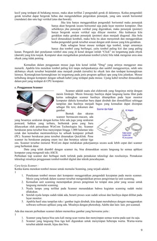 kecil yang terdapat di belakang mouse, maka akan terlihat 2 pengendali gerak di dalamnya. Kedua pengendali
gerak tersebut dapat bergerak bebas dan mengendalikan pergerakan penunjuk, yang satu searah horisontal
(mendatar) dan satu lagi vertikal (atas dan bawah).
Jika kita hanya menggerakkan pengendali horisontal maka penunjuk
hanya akan bergerak secara horisontal saja pada layar monitor komputer. Dan
sebaliknya jika penunjuk vertikal yang digerakkan, maka penunjuk (pointer)
hanya bergerak secara vertikal saja dilayar monitor. Jika keduanya kita
gerakkan maka gerakan penunjuk (pointer) akan menjadi diagonal. Jika bola
kecil dimasukkan kembali, maka bola itu akan menyentuh dan menggerakkan
kedua pengendali gerak tersebut sesuai dengan arah mouse yang kita gerakkan.
Pada sebagian besar mouse terdapat tiga tombol, tetapi umumnya
hanya dua tombol yang berfungsi, yaitu tombol paling kiri dan yang paling
kanan. Pengaruh dari penekanan tombol atau yang di kenal dengan istilah “Click” ini tergantung pada obyek
(daerah) yang kita tunjuk. Komputer akan mengabaikan penekanan tombol (click) bila tidak mengenai area atau
obyek yang tidak penting.
Kemudian dalam penggunaan mouse juga kita kenal istilah "Drag" yang artinya menggeser atau
menarik. Apabila kita menekan tombol paling kiri tanpa melepaskannya dan sambil menggesernya, salah satu
akibatnya obyek tersebut berpindah atau menjadi pindah (tersalin) ke obyek lain dan terdapat kemungkinan
lainnya. Kemungkinan-kemungkinan ini tergantung pada jenis program aplikasi apa yang kita jalankan. Mouse
terhubung dengan komputer dengan sebuah kabel yang terdapat pada mouse. Ujung kabel tersebut dimasukkan
dalam port yang terdapat di CPU komputer.
c. Penggunaan Scanner
Scanner adalah suatu alat elektronik yang fungsinya mirip dengan
mesin fotokopi. Mesin fotocopy hasilnya dapat langsung kamu lihat pada
kertas sedangkan scanner hasilnya ditampilkan pada layar monitor
komputer dahulu kemudian baru dapat dirubah dan dimodifikasi sehingga
tampilan dan hasilnya menjadi bagus yang kemudian dapat disimpan
sebagai file text, dokumen dan
gambar.
Bentuk dan ukuran
scanner bermacam-macam, ada
yang besarnya seukuran dengan kertas folio ada juga yang seukuran
postcard, bahkan yang terbaru, berbentuk pena yang baru
diluncurkan oleh perusahaan WizCom Technologies Inc. Scanner
berukuran pena tersebut bisa menyimpan hingga 1.000 halaman teks
cetak dan kemudian mentransfernya ke sebuah komputer pribadi
(PC). Scanner berukuran pena tersebut dinamakan Quicklink. Pena
scanner itu berukuran panjang enam inci dan beratnya sekitar tiga
ons. Scanner tersebut menurut WizCom dapat melakukan pekerjaannya secara acak lebih cepat dari scanner
yang berbentuk datar.
Data yang telah diambil dengan scanner itu, bisa dimasukkan secara langsung ke semua aplikasi
komputer yang mengenali teks ASCII.
Perbedaan tiap scanner dari berbagai merk terletak pada pemakaian teknologi dan resolusinya. Pemakaian
teknologi misalnya penggunaan tombol-tombol digital dan teknik pencahayaan.
Cara kerja Scanner :
Ketika kamu menekan tombol mouse untuk memulai Scanning, yang terjadi adalah :
1
1. Penekanan tombol mouse dari komputer menggerakkan pengendali kecepatan pada mesin scanner.
Mesin yang terletak dalam scanner tersebut mengendalikan proses pengiriman ke unit scanning.
2. Kemudian unit scanning menempatkan proses pengiiman ke tempat atau jalur yang sesuai untuk
langsung memulai scanning.
3. Nyala lampu yang terlihat pada Scanner menandakan bahwa kegiatan scanning sudah mulai
dilakukan.
4. Setelah nyala lampu sudah tidak ada, berarti proses scan sudah selesai dan hasilnya dapat dilihat pada
layar monitor.
5. Apabila hasil atau tampilan teks / gambar ingin dirubah, kita dapat merubahnya dengan menggunakan
software-software aplikasi yang ada. Misalnya dengan photoshop, Adobe dan lain- lain. pot scanned.
Ada dua macam perbedaan scanner dalam memeriksa gambar yang berwarna yaitu :
1
1. Scanner yang hanya bisa satu kali meng-scan warna dan menyimpan semua warna pada saat itu saja.
2. Scanner yang langsung bisa tiga kali digunakan untuk menyimpan beberapa warna. Warna-warna
tersebut adalah merah, hijau dan biru.
9
 