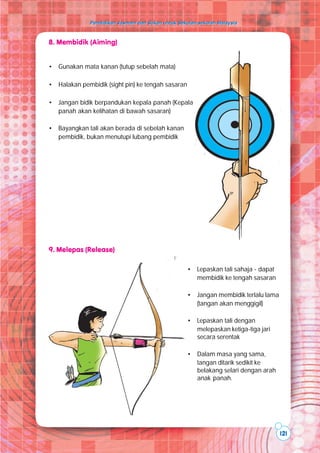 Pendidikan Jasmani dan Sukan untuk Sekolah-sekolah Malaysia
Pendidikan Jasmani dan Sukan untuk Sekolah-sekolah Malaysia
121
• Lepaskan tali sahaja - dapat
membidik ke tengah sasaran
• Jangan membidik terlalu lama
(tangan akan menggigil)
• Lepaskan tali dengan
melepaskan ketiga-tiga jari
secara serentak
• Dalam masa yang sama,
tangan ditarik sedikit ke
belakang selari dengan arah
anak panah.
8. Membidik (Aiming)
9. Melepas (Release)
• Gunakan mata kanan (tutup sebelah mata)
• Halakan pembidik (sight pin) ke tengah sasaran
• Jangan bidik berpandukan kepala panah (Kepala
panah akan kelihatan di bawah sasaran)
• Bayangkan tali akan berada di sebelah kanan
pembidik, bukan menutupi lubang pembidik
 