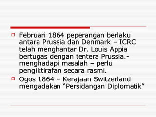 Februari 1864 peperangan berlaku antara Prussia dan Denmark – ICRC telah menghantar Dr. Louis Appia bertugas dengan tentera Prussia.- menghadapi masalah – perlu pengiktirafan secara rasmi. Ogos 1864 – Kerajaan Switzerland mengadakan “Persidangan Diplomatik” 