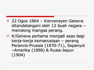 22 Ogos 1864 – Konvensyen Geneva ditandatangani oleh 12 buah negara – menolong mangsa perang. K/Geneva pertama menjadi asas bagi kerja-kerja kemanusiaan – perang Perancis-Prussia (1870-71), Sepanyol –Amerika (1898) & Rusia-Jepun (1904) 