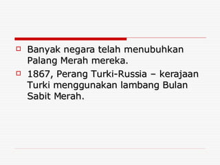 Banyak negara telah menubuhkan Palang Merah mereka. 1867, Perang Turki-Russia – kerajaan Turki menggunakan lambang Bulan Sabit Merah. 