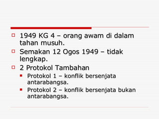 1949 KG 4 – orang awam di dalam tahan musuh. Semakan 12 Ogos 1949 – tidak lengkap. 2 Protokol Tambahan Protokol 1 – konflik bersenjata antarabangsa. Protokol 2 – konflik bersenjata bukan antarabangsa. 