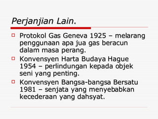 Perjanjian Lain. Protokol Gas Geneva 1925 – melarang penggunaan apa jua gas beracun dalam masa perang. Konvensyen Harta Budaya Hague  1954 – perlindungan kepada objek seni yang penting. Konvensyen Bangsa-bangsa Bersatu 1981 – senjata yang menyebabkan kecederaan yang dahsyat. 