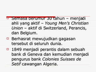 Semasa berumur 30 tahun – menjadi ahli yang aktif –  Young Men’s Christian Union  – aktif di Switzerland, Perancis, dan Belgium. Berhasrat mewujudkan gagasan tersebut di seluruh dunia. 1849 menjadi perantis dalam sebuah bank di Geneva dan kemudian menjadi pengurus bank  Colonies Suisses de Setif  cawangan Algeria. 