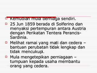 Kemudian mula berniaga sendiri. 25 Jun 1859 berada di Solferino dan menyaksi pertempuran antara Austria dengan Perikatan Tentera Perancis-Sardinia. Melihat ramai yang mati dan cedera – bantuan perubatan tidak lengkap dan tidak mencukupi. Mula mengetepikan perniagaan – tumpuan kepada usaha membantu orang yang cedera. 