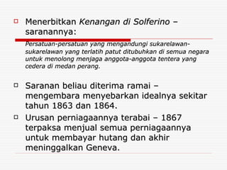 Menerbitkan  Kenangan di Solferino  – saranannya: Persatuan-persatuan yang mengandungi sukarelawan-sukarelawan yang terlatih patut ditubuhkan di semua negara untuk menolong menjaga anggota-anggota tentera yang cedera di medan perang. Saranan beliau diterima ramai – mengembara menyebarkan idealnya sekitar tahun 1863 dan 1864. Urusan perniagaannya terabai – 1867 terpaksa menjual semua perniagaannya untuk membayar hutang dan akhir meninggalkan Geneva. 