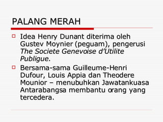 PALANG MERAH Idea Henry Dunant diterima oleh Gustev Moynier (peguam), pengerusi  The Societe Genevoise d’Utilite Publigue.  Bersama-sama Guilleume-Henri Dufour, Louis Appia dan Theodere Mounior – menubuhkan Jawatankuasa Antarabangsa membantu orang yang tercedera. 