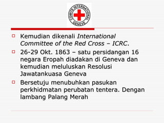 Kemudian dikenali  International Committee of the Red Cross – ICRC . 26-29 Okt. 1863 – satu persidangan 16 negara Eropah diadakan di Geneva dan kemudian meluluskan Resolusi Jawatankuasa Geneva Bersetuju menubuhkan pasukan perkhidmatan perubatan tentera. Dengan lambang Palang Merah 