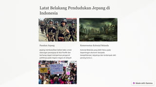 Latat Belakang Pendudukan Jepang di
Indonesia
Pasukan Jepang
Jepang membutuhkan bahan baku untuk
dukungan perangnya di Asia Pasifik dan
berharap dapat memperluas pengaruh
politiknya pada negara-negara di wilayah
tersebut.
Kemerosotan Kolonial Belanda
Kolonial Belanda yang lebih fokus pada
kepentingan ekonomi daripada
kesejahtteraan rakyatnya dan terdampak oleh
perang dunia 2.
 