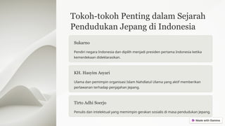 Tokoh-tokoh Penting dalam Sejarah
Pendudukan Jepang di Indonesia
Sukarno
Pendiri negara Indonesia dan dipilih menjadi presiden pertama Indonesia ketika
kemerdekaan dideklarasikan.
KH. Hasyim Asyari
Ulama dan pemimpin organisasi Islam Nahdlatul Ulama yang aktif memberikan
perlawanan terhadap penjajahan Jepang.
Tirto Adhi Soerjo
Penulis dan intelektual yang memimpin gerakan sosialis di masa pendudukan Jepang.
 