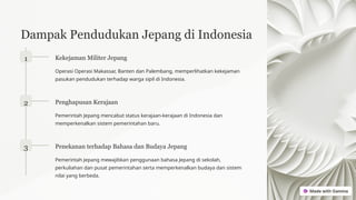 Dampak Pendudukan Jepang di Indonesia
1 Kekejaman Militer Jepang
Operasi Operasi Makassar, Banten dan Palembang, memperlihatkan kekejaman
pasukan pendudukan terhadap warga sipil di Indonesia.
2 Penghapusan Kerajaan
Pemerintah Jepang mencabut status kerajaan-kerajaan di Indonesia dan
memperkenalkan sistem pemerintahan baru.
3 Penekanan terhadap Bahasa dan Budaya Jepang
Pemerintah Jepang mewajibkan penggunaan bahasa Jepang di sekolah,
perkuliahan dan pusat pemerintahan serta memperkenalkan budaya dan sistem
nilai yang berbeda.
 