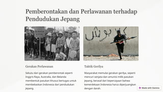 Pemberontakan dan Perlawanan terhadap
Pendudukan Jepang
Gerakan Perlawanan
Sekutu dan gerakan pemberontak seperti
Inggris Raya, Australia, dan Belanda
membentuk pasukan khusus bertugas untuk
membebaskan Indonesia dari pendudukan
Jepang.
Taktik Gerilya
Masyarakat memulai gerakan gerilya, seperti
mencuri senjata dan amunisi milik pasukan
Jepang, berasal dari kepercayaan bahwa
kemerdekaan Indonesia harus diperjuangkan
dengan darah.
 