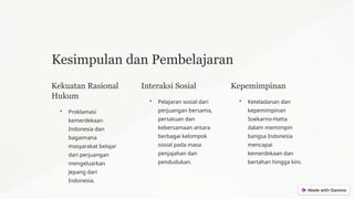 Kesimpulan dan Pembelajaran
Kekuatan Rasional
Hukum
• Proklamasi
kemerdekaan
Indonesia dan
bagaimana
masyarakat belajar
dari perjuangan
mengeluarkan
Jepang dari
Indonesia.
Interaksi Sosial
• Pelajaran sosial dari
perjuangan bersama,
persatuan dan
kebersamaan antara
berbagai kelompok
sosial pada masa
penjajahan dan
pendudukan.
Kepemimpinan
• Keteladanan dan
kepemimpinan
Soekarno-Hatta
dalam memimpin
bangsa Indonesia
mencapai
kemerdekaan dan
bertahan hingga kini.
 