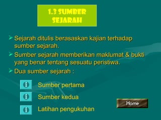  Sejarah ditulis berasaskan kajian terhadapSejarah ditulis berasaskan kajian terhadap
sumber sejarah.sumber sejarah.
 Sumber sejarah memberikan maklumat & buktiSumber sejarah memberikan maklumat & bukti
yang benar tentang sesuatu peristiwa.yang benar tentang sesuatu peristiwa.
 Dua sumber sejarah :Dua sumber sejarah :
1.3 SUMBER
SEJARAH
Sumber pertama
Sumber kedua
Latihan pengukuhan
 