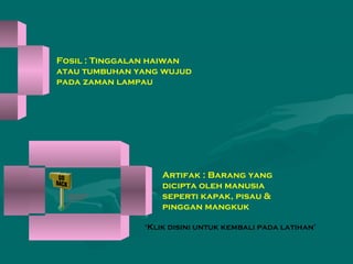 Fosil : Tinggalan haiwan
atau tumbuhan yang wujud
pada zaman lampau
Artifak : Barang yang
dicipta oleh manusia
seperti kapak, pisau &
pinggan mangkuk
‘Klik disini untuk kembali pada latihan’
 