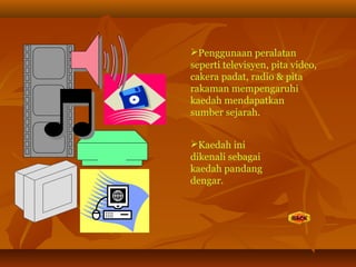 Penggunaan peralatan
seperti televisyen, pita video,
cakera padat, radio & pita
rakaman mempengaruhi
kaedah mendapatkan
sumber sejarah.
Kaedah ini
dikenali sebagai
kaedah pandang
dengar.
 