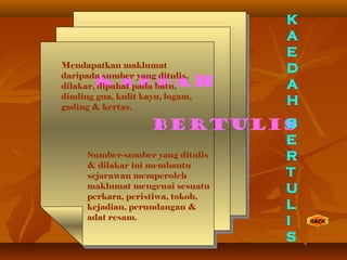 KAEDAH
BERTULIS
Mendapatkan maklumat
daripada sumber yang ditulis,
dilakar, dipahat pada batu,
dinding gua, kulit kayu, logam,
gading & kertas.
Sumber-sumber yang ditulis
& dilakar ini membantu
sejarawan memperoleh
maklumat mengenai sesuatu
perkara, peristiwa, tokoh,
kejadian, perundangan &
adat resam.
K
A
E
D
A
H
B
E
R
T
U
L
I
S
 