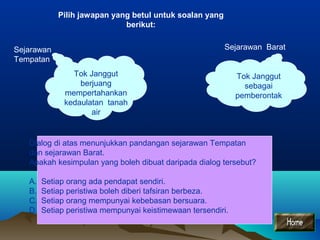 Pilih jawapan yang betul untuk soalan yang
berikut:
Sejarawan BaratSejarawan
Tempatan
Tok Janggut
berjuang
mempertahankan
kedaulatan tanah
air
Tok Janggut
sebagai
pemberontak
Dialog di atas menunjukkan pandangan sejarawan Tempatan
dan sejarawan Barat.
Apakah kesimpulan yang boleh dibuat daripada dialog tersebut?
A. Setiap orang ada pendapat sendiri.
B. Setiap peristiwa boleh diberi tafsiran berbeza.
C. Setiap orang mempunyai kebebasan bersuara.
D. Setiap peristiwa mempunyai keistimewaan tersendiri.
 