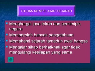  Menghargai jasa tokoh dan pemimipinMenghargai jasa tokoh dan pemimipin
negaranegara
 Memperoleh banyak pengetahuanMemperoleh banyak pengetahuan
 Memahami sejarah tamadun awal bangsaMemahami sejarah tamadun awal bangsa
 Mengajar sikap berhati-hati agar tidakMengajar sikap berhati-hati agar tidak
mengulangi kesilapan yang samamengulangi kesilapan yang sama
TUJUAN MEMPELAJARI SEJARAH
 