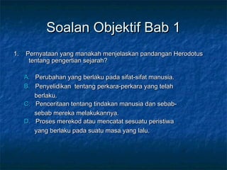 Soalan Objektif Bab 1Soalan Objektif Bab 1
1. Pernyataan yang manakah menjelaskan pandangan Herodotus1. Pernyataan yang manakah menjelaskan pandangan Herodotus
tentang pengertian sejarah?tentang pengertian sejarah?
A.A. Perubahan yang berlaku pada sifat-sifat manusia.Perubahan yang berlaku pada sifat-sifat manusia.
B.B. Penyelidikan tentang perkara-perkara yang telahPenyelidikan tentang perkara-perkara yang telah
berlaku.berlaku.
C.C. Penceritaan tentang tindakan manusia dan sebab-Penceritaan tentang tindakan manusia dan sebab-
sebab mereka melakukannya.sebab mereka melakukannya.
D.D. Proses merekod atau mencatat sesuatu peristiwaProses merekod atau mencatat sesuatu peristiwa
yang berlaku pada suatu masa yang lalu.yang berlaku pada suatu masa yang lalu.
 