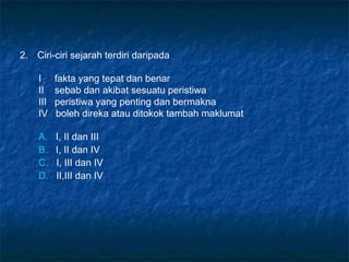 2. Ciri-ciri sejarah terdiri daripada
I fakta yang tepat dan benar
II sebab dan akibat sesuatu peristiwa
III peristiwa yang penting dan bermakna
IV boleh direka atau ditokok tambah maklumat
A. I, II dan III
B. I, II dan IV
C. I, III dan IV
D. II,III dan IV
 