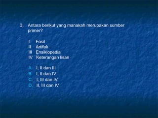 3. Antara berikut yang manakah merupakan sumber
primer?
I Fosil
II Artifak
III Ensiklopedia
IV Keterangan lisan
A. I, II dan III
B. I, II dan IV
C. I, III dan IV
D. II, III dan IV
 