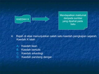 KAEDAH X
Mendapatkan maklumat
daripada sumber
yang dipahat pada
batu
4. Rajah di atas menunjukkan salah satu kaedah pengkajian sejarah.
Kaedah X ialah
A. Kaedah lisan
B. Kaedah bertulis
C. Kaedah arkeologi
D. Kaedah pandang dengar
 