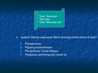 * Dato’ Bahaman
* Mat Kilau
* Dato’ Maharaja Lela
5. Apakah tafsiran sejarawan Barat terhadap tokoh-tokoh di atas?
A. Pemberontak
B. Pejuang kemerdekaan
C. Pengkhianat Tanah Melayu
D. Pengacau pembangunan tanah air
 