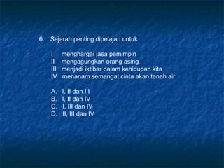 6. Sejarah penting dipelajari untuk
I menghargai jasa pemimpin
II mengagungkan orang asing
III menjadi iktibar dalam kehidupan kita
IV menanam semangat cinta akan tanah air
A. I, II dan III
B. I, II dan IV
C. I, III dan IV
D. II, III dan IV
 