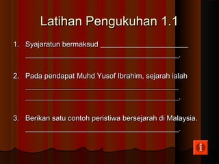 Latihan Pengukuhan 1.1Latihan Pengukuhan 1.1
1. Syajaratun bermaksud ________________________1. Syajaratun bermaksud ________________________
__________________________________________.__________________________________________.
2. Pada pendapat Muhd Yusof Ibrahim, sejarah ialah2. Pada pendapat Muhd Yusof Ibrahim, sejarah ialah
____________________________________________________________________________________
__________________________________________.__________________________________________.
3. Berikan satu contoh peristiwa bersejarah di Malaysia.3. Berikan satu contoh peristiwa bersejarah di Malaysia.
__________________________________________.__________________________________________.
 